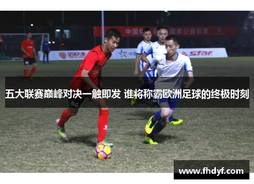 五大联赛巅峰对决一触即发 谁将称霸欧洲足球的终极时刻