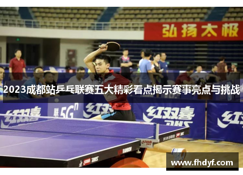 2023成都站乒乓联赛五大精彩看点揭示赛事亮点与挑战
