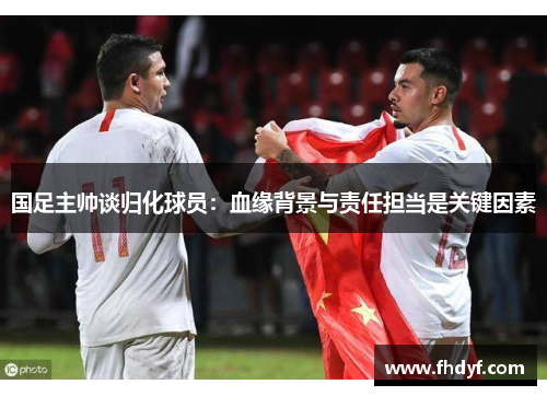 国足主帅谈归化球员：血缘背景与责任担当是关键因素