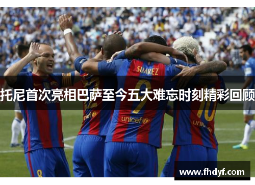托尼首次亮相巴萨至今五大难忘时刻精彩回顾