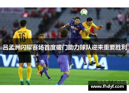吕孟洲闪耀赛场首度破门助力球队迎来重要胜利