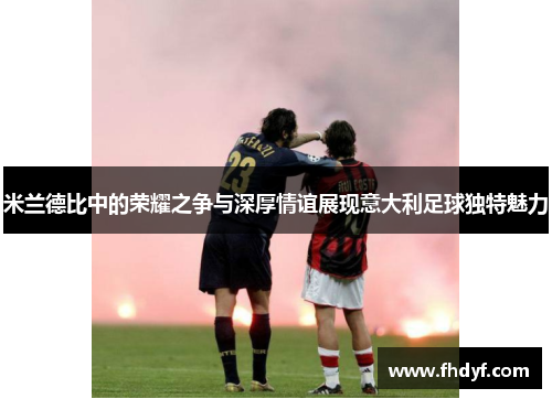 米兰德比中的荣耀之争与深厚情谊展现意大利足球独特魅力