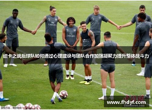 纽卡之战后球队如何通过心理建设与团队合作加强凝聚力提升整体战斗力