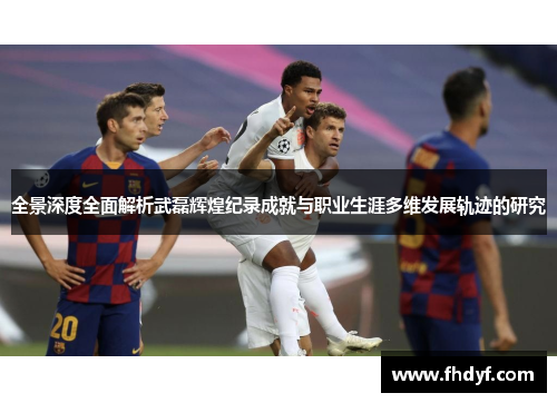全景深度全面解析武磊辉煌纪录成就与职业生涯多维发展轨迹的研究